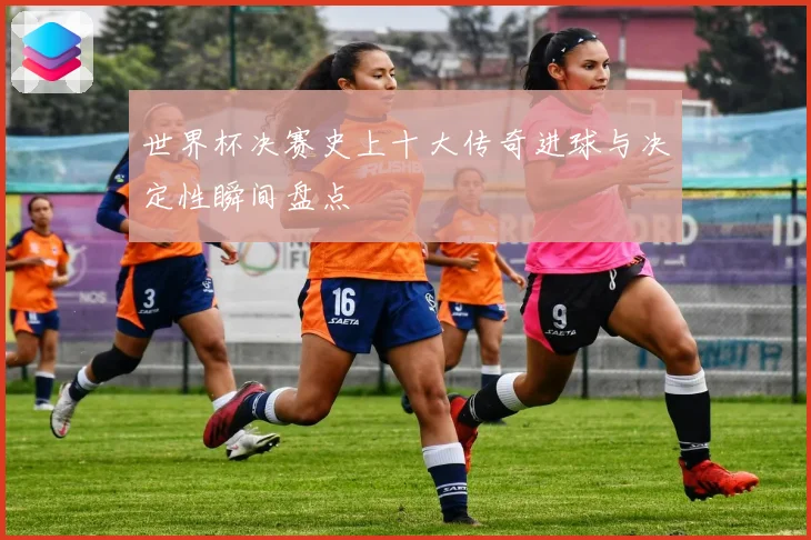 世界杯决赛史上十大传奇进球与决定性瞬间盘点