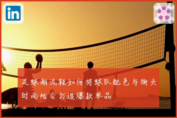 足球潮流鞋如何将球队配色与街头时尚结合打造爆款单品