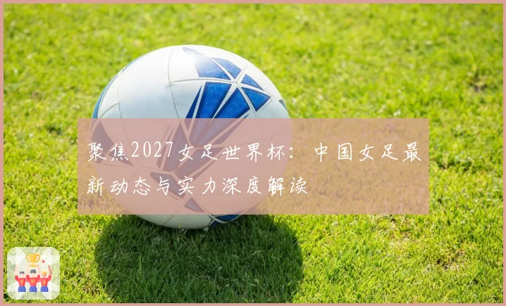 聚焦2027女足世界杯：中国女足最新动态与实力深度解读