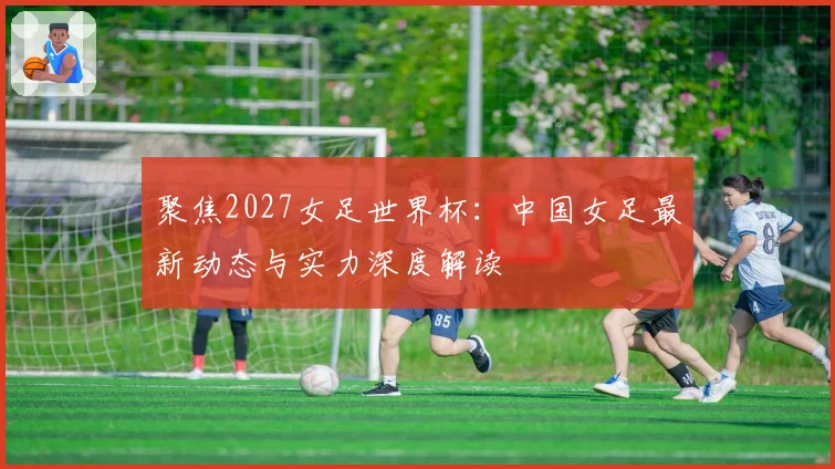聚焦2027女足世界杯：中国女足最新动态与实力深度解读