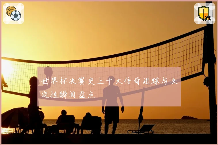 世界杯决赛史上十大传奇进球与决定性瞬间盘点