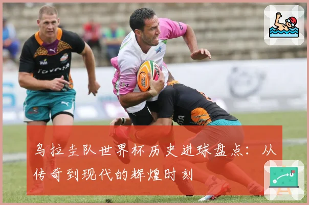 乌拉圭队世界杯历史进球盘点：从传奇到现代的辉煌时刻