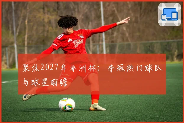 聚焦2027年非洲杯：夺冠热门球队与球星前瞻