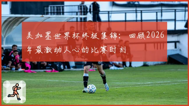 美加墨世界杯终极集锦：回顾2026年最激动人心的比赛时刻
