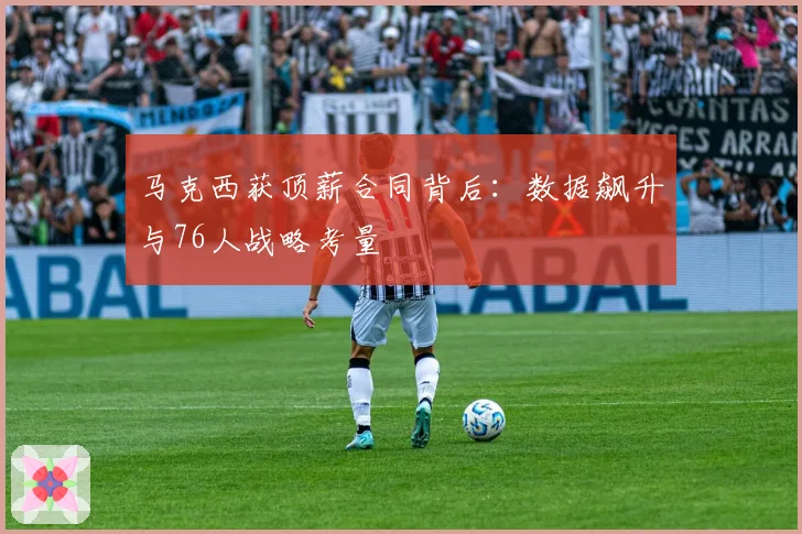 马克西获顶薪合同背后：数据飙升与76人战略考量