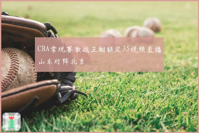 CBA常规赛激战正酣锁定35视频直播山东对阵北京