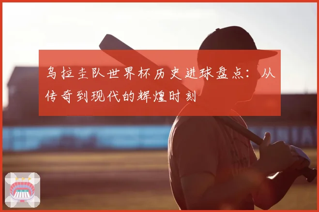乌拉圭队世界杯历史进球盘点：从传奇到现代的辉煌时刻