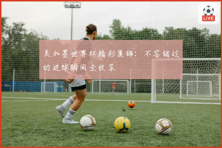 美加墨世界杯精彩集锦：不容错过的进球瞬间全收录
