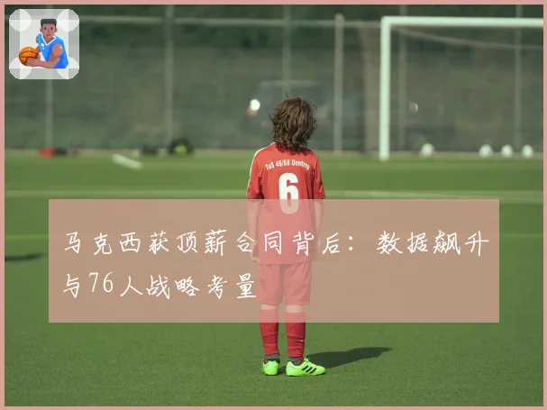 马克西获顶薪合同背后：数据飙升与76人战略考量