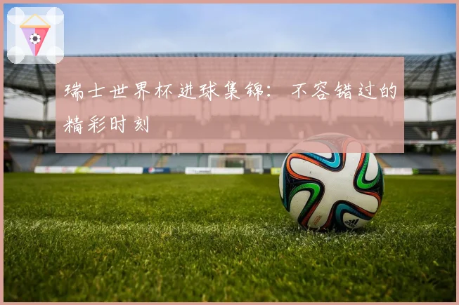 瑞士世界杯进球集锦：不容错过的精彩时刻