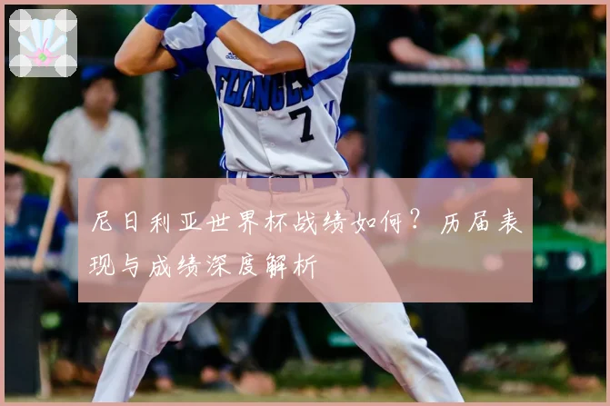 尼日利亚世界杯战绩如何？历届表现与成绩深度解析