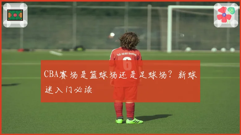 CBA赛场是篮球场还是足球场？新球迷入门必读