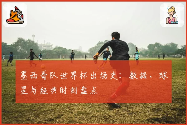 墨西哥队世界杯出场史：数据、球星与经典时刻盘点