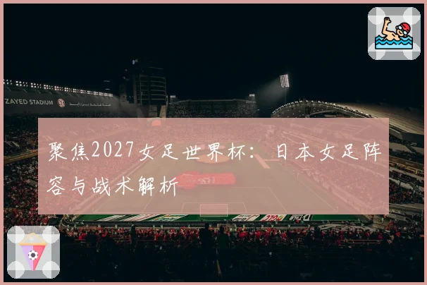 聚焦2027女足世界杯：日本女足阵容与战术解析