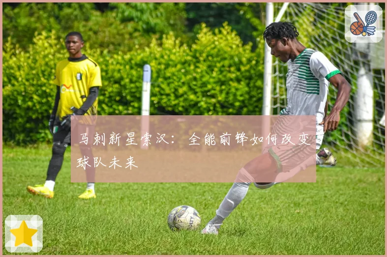 马刺新星索汉：全能前锋如何改变球队未来