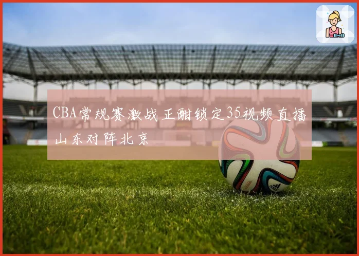 CBA常规赛激战正酣锁定35视频直播山东对阵北京